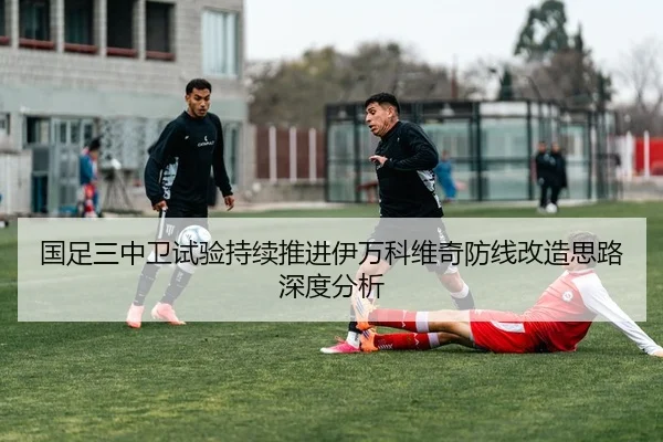 国足三中卫试验持续推进伊万科维奇防线改造思路深度分析